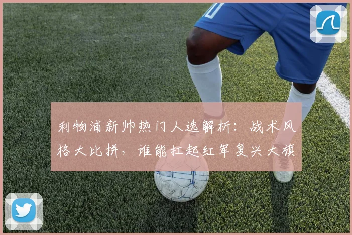 利物浦新帅热门人选解析：战术风格大比拼，谁能扛起红军复兴大旗？