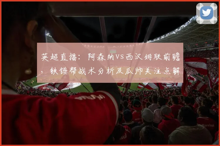英超直播：阿森纳vs西汉姆联前瞻，铁锤帮战术分析及瓜帅关注点解读